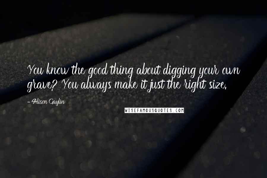 Alison Gaylin Quotes: You know the good thing about digging your own grave? You always make it just the right size.