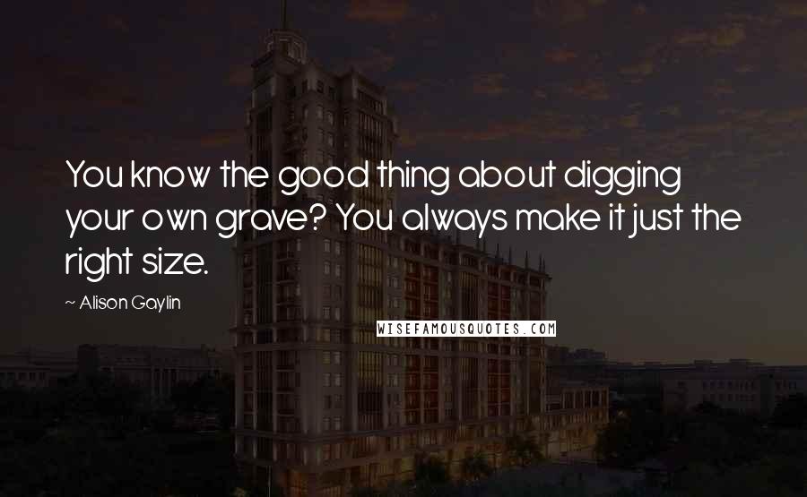 Alison Gaylin Quotes: You know the good thing about digging your own grave? You always make it just the right size.