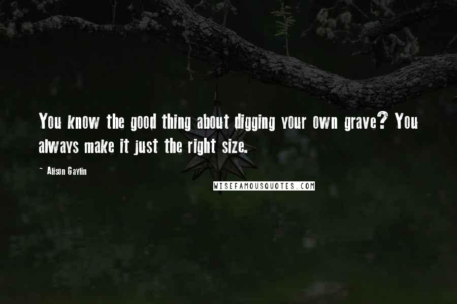Alison Gaylin Quotes: You know the good thing about digging your own grave? You always make it just the right size.