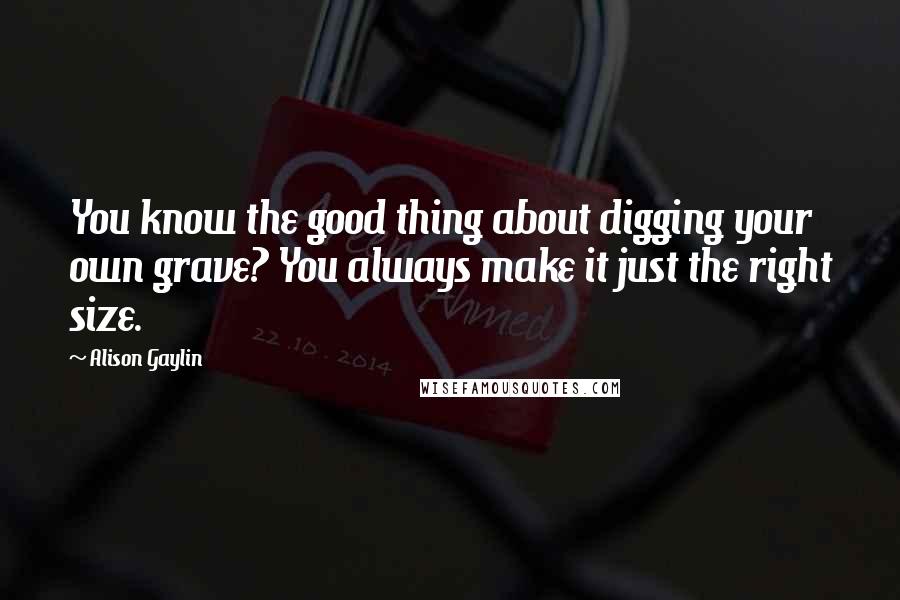 Alison Gaylin Quotes: You know the good thing about digging your own grave? You always make it just the right size.