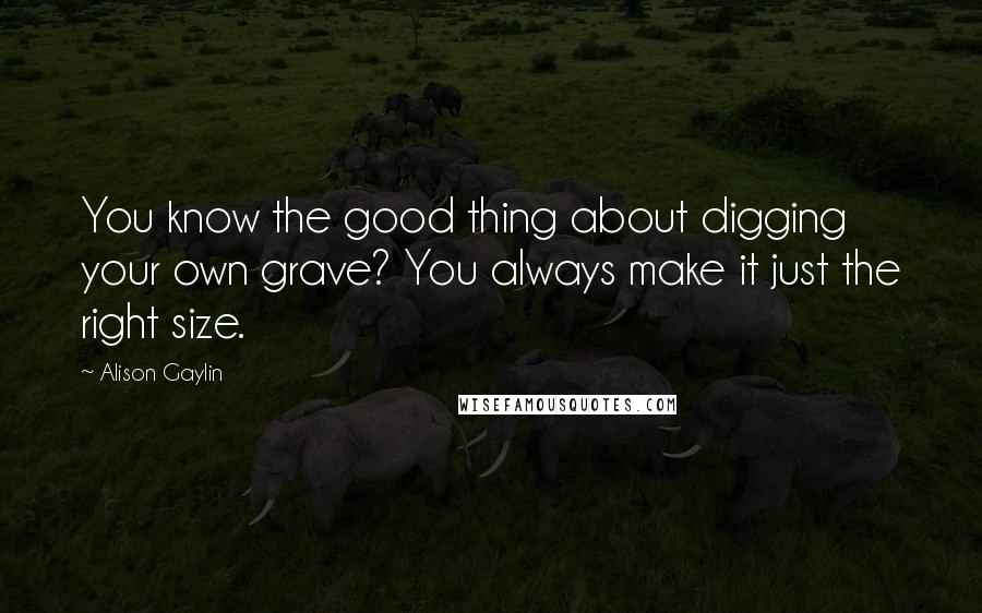 Alison Gaylin Quotes: You know the good thing about digging your own grave? You always make it just the right size.