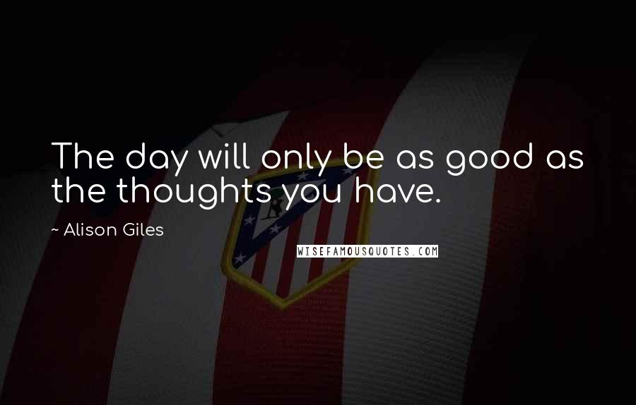 Alison Giles Quotes: The day will only be as good as the thoughts you have.