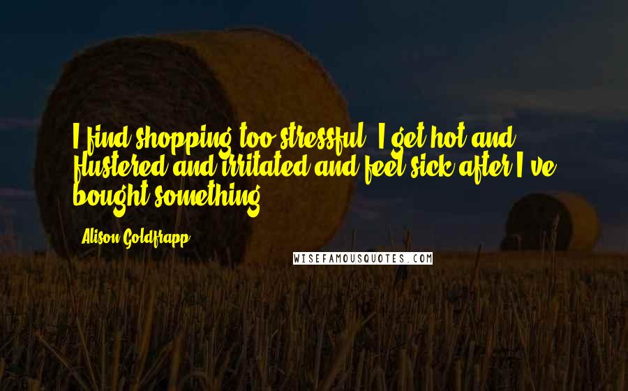 Alison Goldfrapp Quotes: I find shopping too stressful. I get hot and flustered and irritated and feel sick after I've bought something.