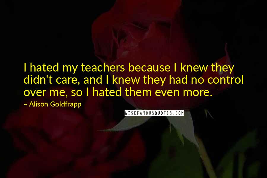 Alison Goldfrapp Quotes: I hated my teachers because I knew they didn't care, and I knew they had no control over me, so I hated them even more.