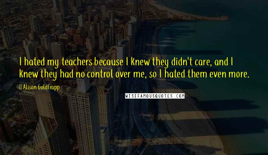 Alison Goldfrapp Quotes: I hated my teachers because I knew they didn't care, and I knew they had no control over me, so I hated them even more.