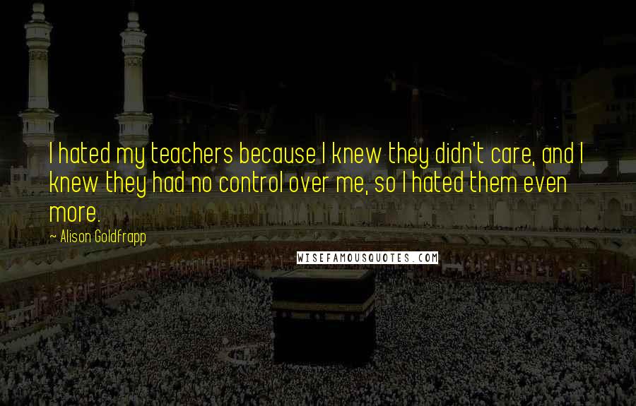 Alison Goldfrapp Quotes: I hated my teachers because I knew they didn't care, and I knew they had no control over me, so I hated them even more.