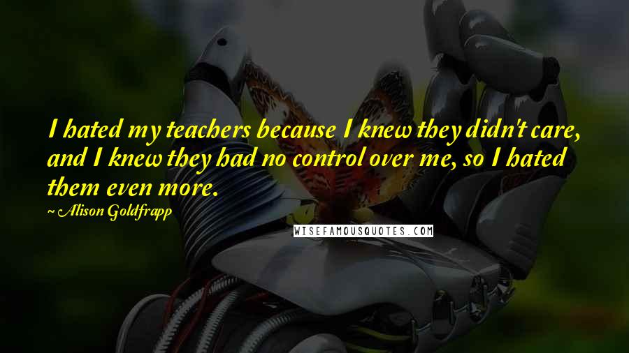 Alison Goldfrapp Quotes: I hated my teachers because I knew they didn't care, and I knew they had no control over me, so I hated them even more.