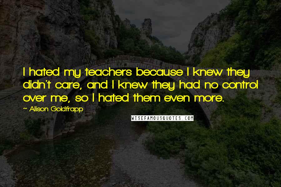 Alison Goldfrapp Quotes: I hated my teachers because I knew they didn't care, and I knew they had no control over me, so I hated them even more.