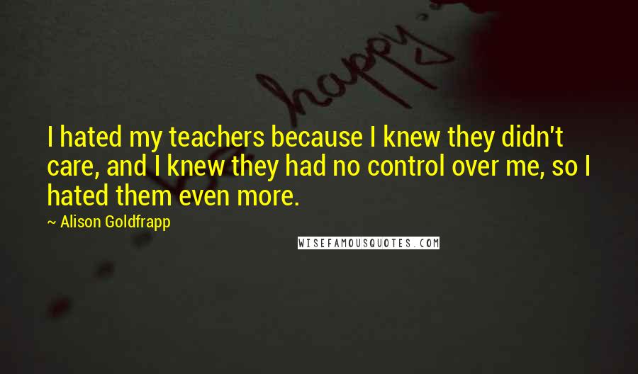 Alison Goldfrapp Quotes: I hated my teachers because I knew they didn't care, and I knew they had no control over me, so I hated them even more.