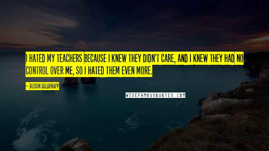 Alison Goldfrapp Quotes: I hated my teachers because I knew they didn't care, and I knew they had no control over me, so I hated them even more.