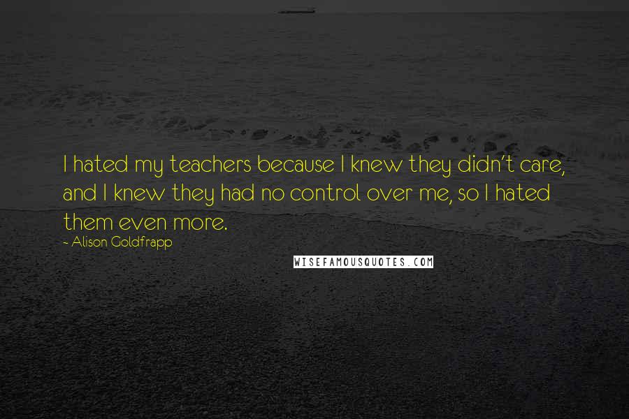 Alison Goldfrapp Quotes: I hated my teachers because I knew they didn't care, and I knew they had no control over me, so I hated them even more.