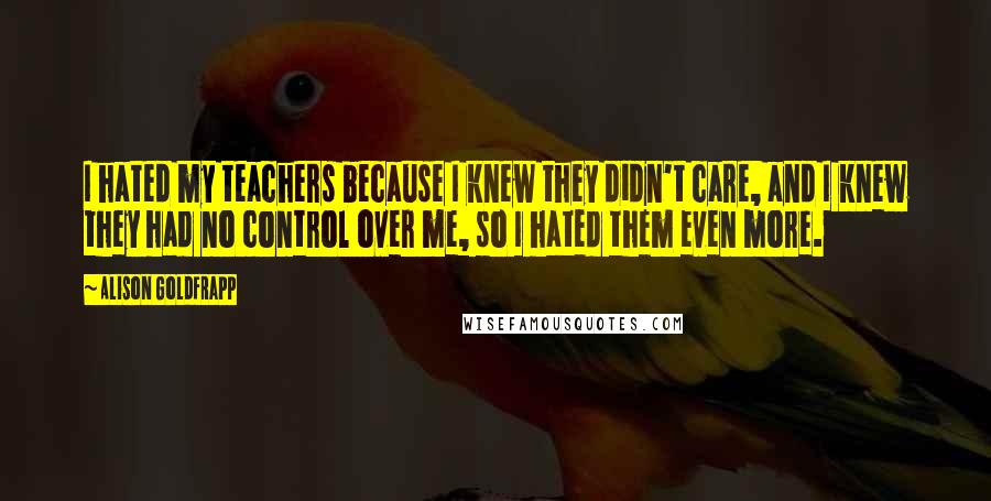 Alison Goldfrapp Quotes: I hated my teachers because I knew they didn't care, and I knew they had no control over me, so I hated them even more.