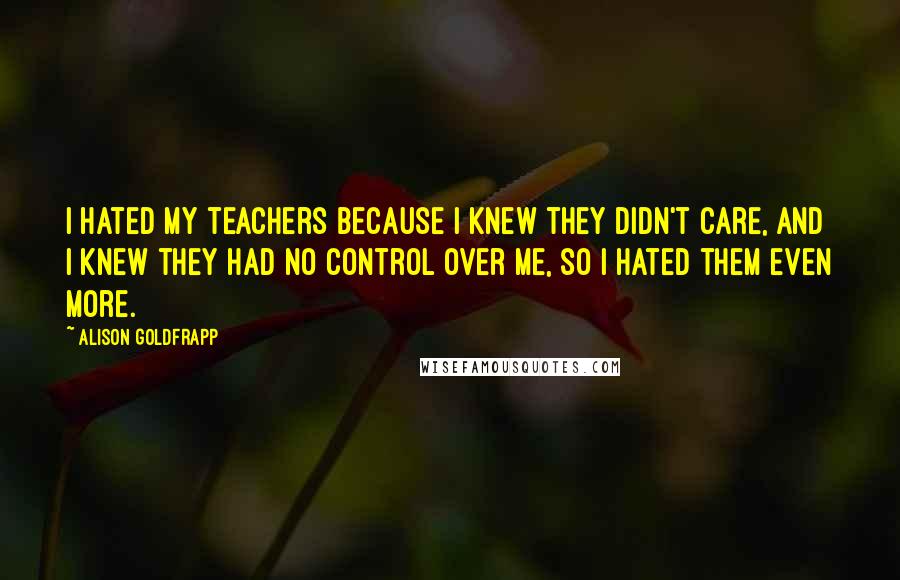 Alison Goldfrapp Quotes: I hated my teachers because I knew they didn't care, and I knew they had no control over me, so I hated them even more.