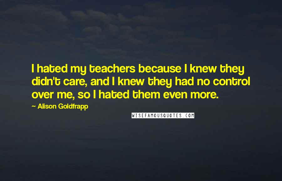 Alison Goldfrapp Quotes: I hated my teachers because I knew they didn't care, and I knew they had no control over me, so I hated them even more.