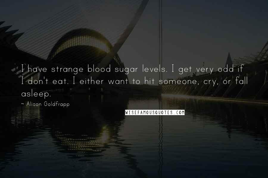 Alison Goldfrapp Quotes: I have strange blood sugar levels. I get very odd if I don't eat. I either want to hit someone, cry, or fall asleep.