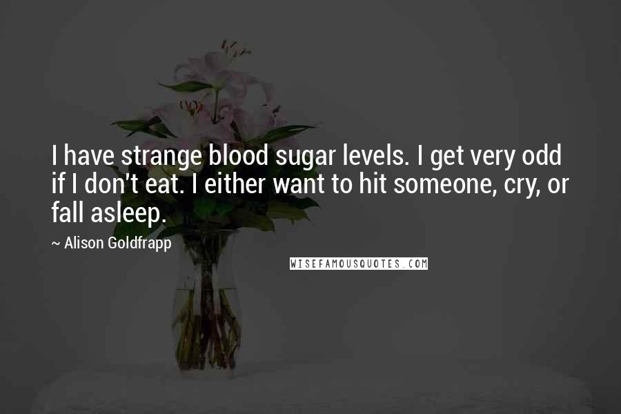 Alison Goldfrapp Quotes: I have strange blood sugar levels. I get very odd if I don't eat. I either want to hit someone, cry, or fall asleep.