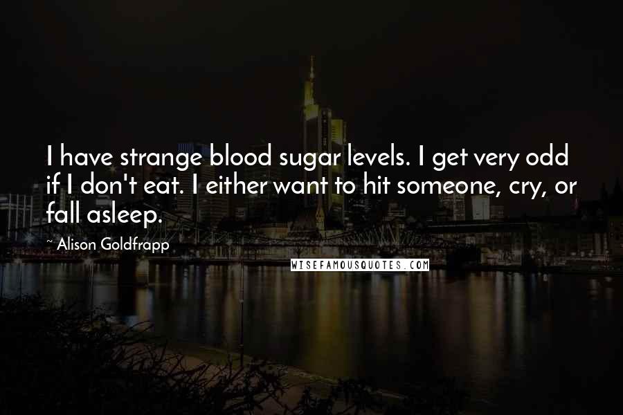 Alison Goldfrapp Quotes: I have strange blood sugar levels. I get very odd if I don't eat. I either want to hit someone, cry, or fall asleep.