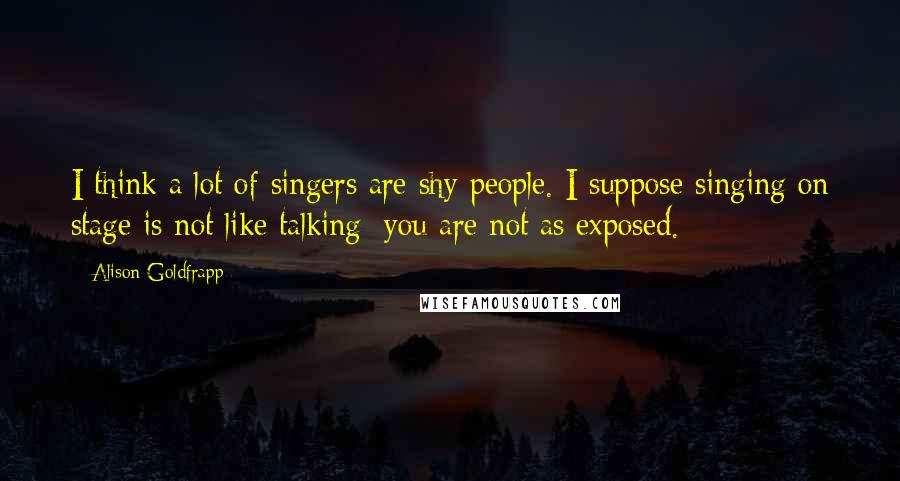 Alison Goldfrapp Quotes: I think a lot of singers are shy people. I suppose singing on stage is not like talking; you are not as exposed.