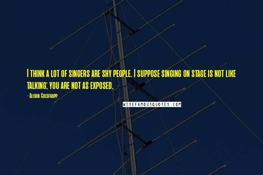 Alison Goldfrapp Quotes: I think a lot of singers are shy people. I suppose singing on stage is not like talking; you are not as exposed.