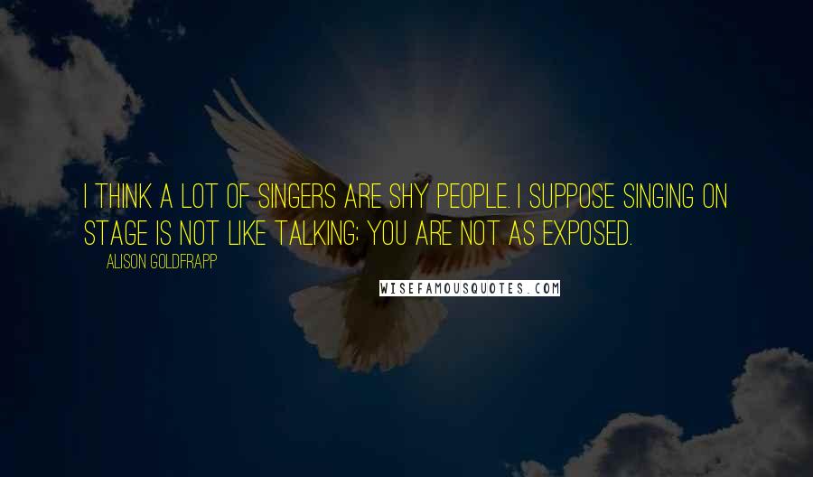 Alison Goldfrapp Quotes: I think a lot of singers are shy people. I suppose singing on stage is not like talking; you are not as exposed.