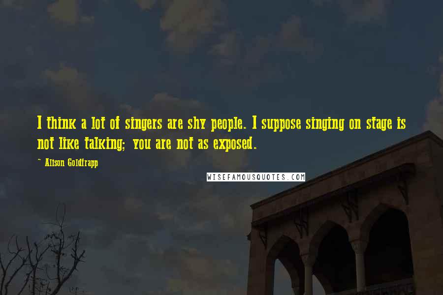 Alison Goldfrapp Quotes: I think a lot of singers are shy people. I suppose singing on stage is not like talking; you are not as exposed.