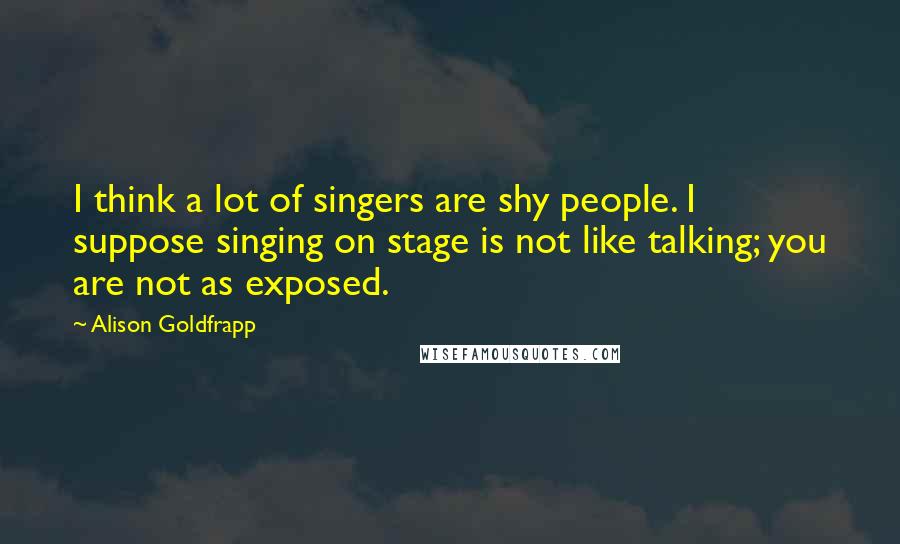 Alison Goldfrapp Quotes: I think a lot of singers are shy people. I suppose singing on stage is not like talking; you are not as exposed.