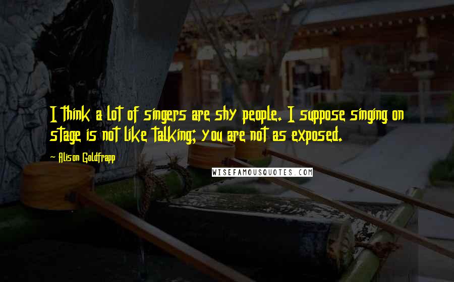 Alison Goldfrapp Quotes: I think a lot of singers are shy people. I suppose singing on stage is not like talking; you are not as exposed.