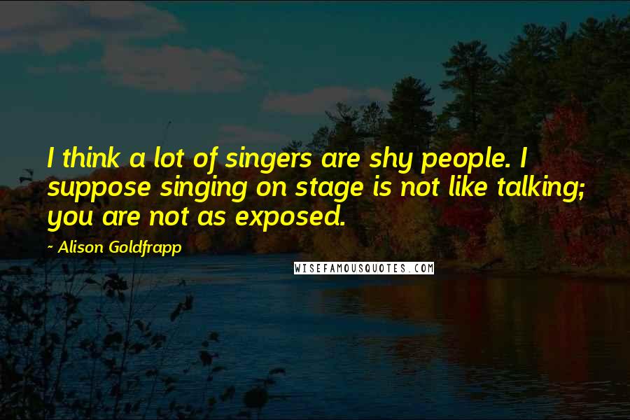 Alison Goldfrapp Quotes: I think a lot of singers are shy people. I suppose singing on stage is not like talking; you are not as exposed.