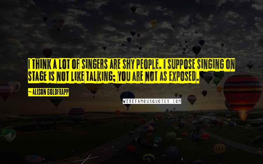 Alison Goldfrapp Quotes: I think a lot of singers are shy people. I suppose singing on stage is not like talking; you are not as exposed.