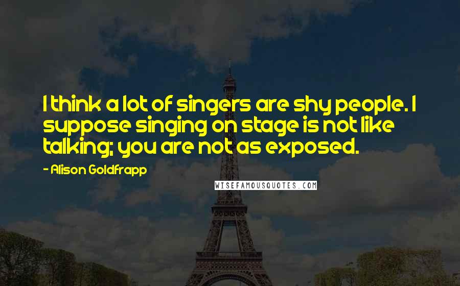 Alison Goldfrapp Quotes: I think a lot of singers are shy people. I suppose singing on stage is not like talking; you are not as exposed.