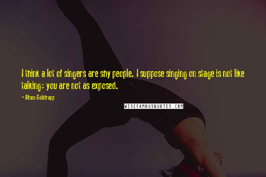 Alison Goldfrapp Quotes: I think a lot of singers are shy people. I suppose singing on stage is not like talking; you are not as exposed.