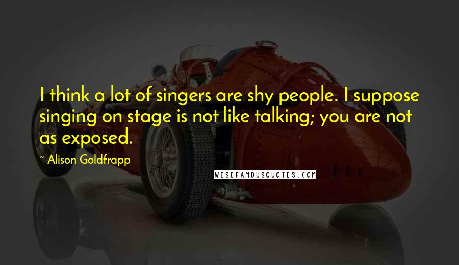 Alison Goldfrapp Quotes: I think a lot of singers are shy people. I suppose singing on stage is not like talking; you are not as exposed.