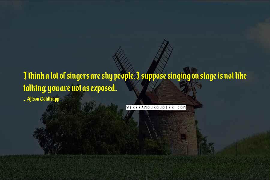 Alison Goldfrapp Quotes: I think a lot of singers are shy people. I suppose singing on stage is not like talking; you are not as exposed.