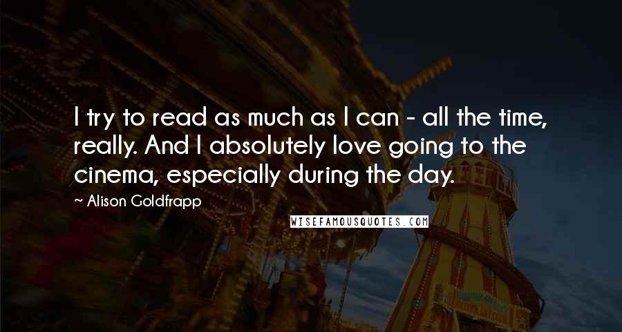 Alison Goldfrapp Quotes: I try to read as much as I can - all the time, really. And I absolutely love going to the cinema, especially during the day.