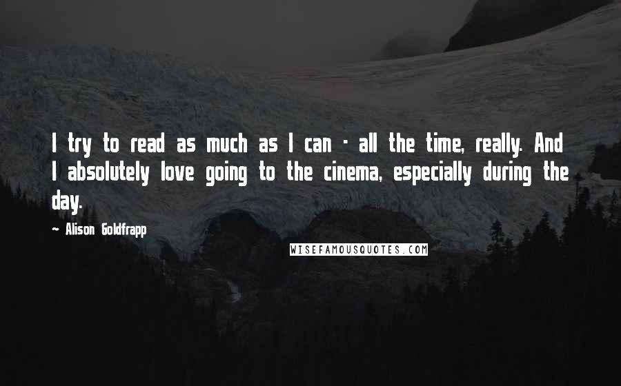 Alison Goldfrapp Quotes: I try to read as much as I can - all the time, really. And I absolutely love going to the cinema, especially during the day.