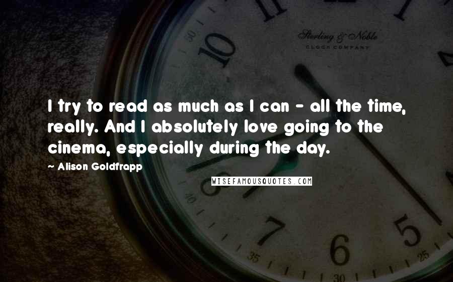Alison Goldfrapp Quotes: I try to read as much as I can - all the time, really. And I absolutely love going to the cinema, especially during the day.