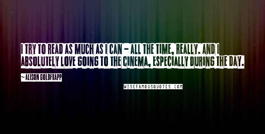 Alison Goldfrapp Quotes: I try to read as much as I can - all the time, really. And I absolutely love going to the cinema, especially during the day.