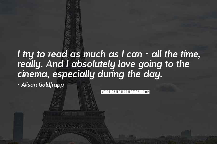 Alison Goldfrapp Quotes: I try to read as much as I can - all the time, really. And I absolutely love going to the cinema, especially during the day.