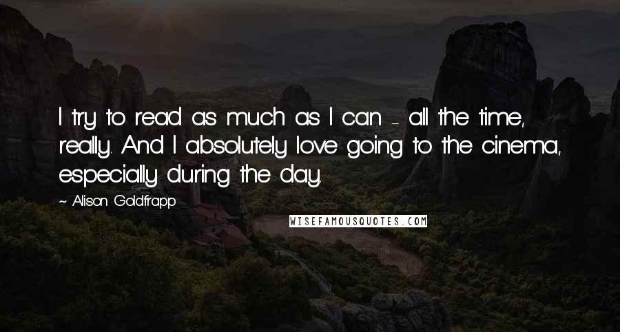 Alison Goldfrapp Quotes: I try to read as much as I can - all the time, really. And I absolutely love going to the cinema, especially during the day.