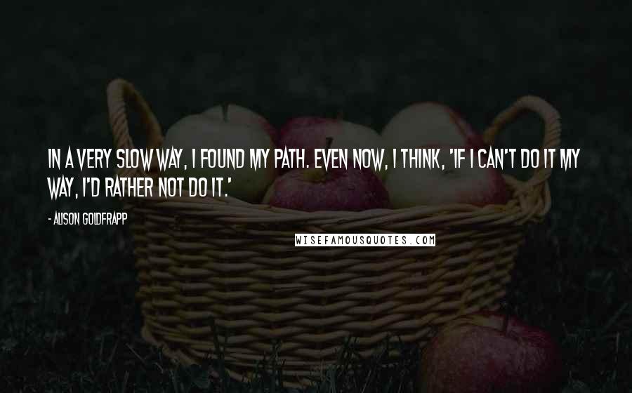 Alison Goldfrapp Quotes: In a very slow way, I found my path. Even now, I think, 'If I can't do it my way, I'd rather not do it.'