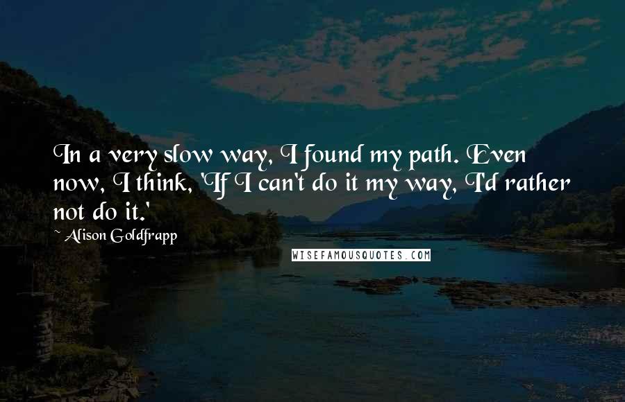 Alison Goldfrapp Quotes: In a very slow way, I found my path. Even now, I think, 'If I can't do it my way, I'd rather not do it.'