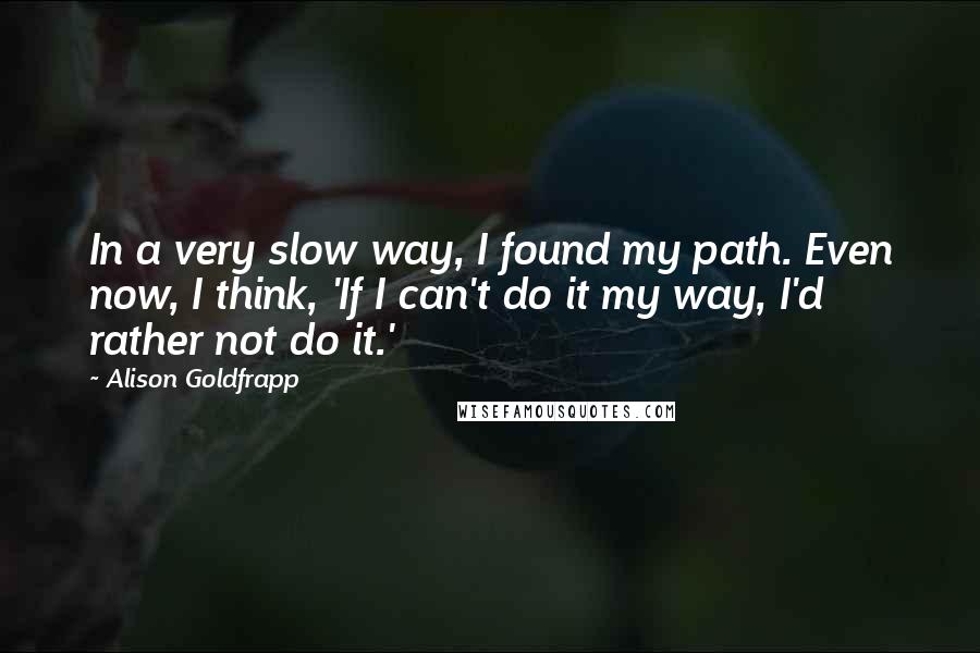 Alison Goldfrapp Quotes: In a very slow way, I found my path. Even now, I think, 'If I can't do it my way, I'd rather not do it.'