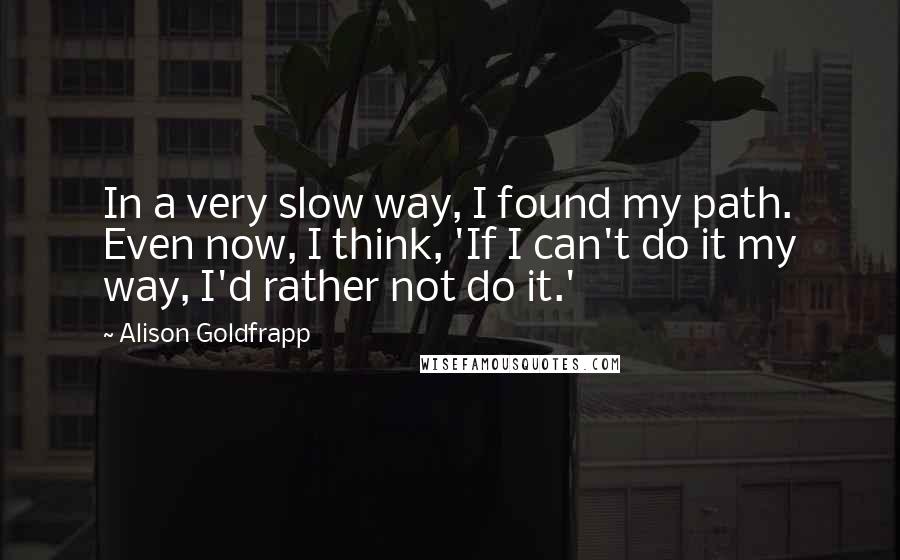 Alison Goldfrapp Quotes: In a very slow way, I found my path. Even now, I think, 'If I can't do it my way, I'd rather not do it.'