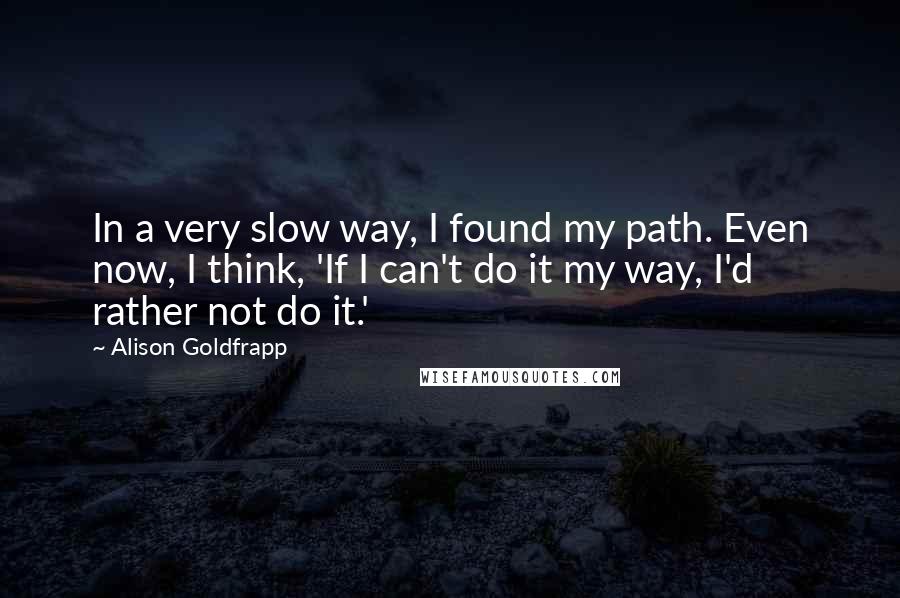 Alison Goldfrapp Quotes: In a very slow way, I found my path. Even now, I think, 'If I can't do it my way, I'd rather not do it.'
