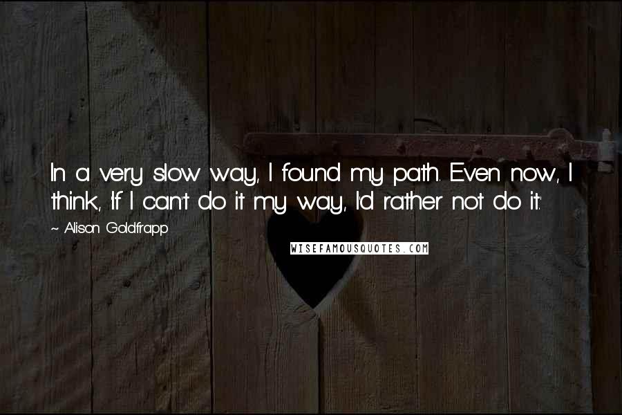 Alison Goldfrapp Quotes: In a very slow way, I found my path. Even now, I think, 'If I can't do it my way, I'd rather not do it.'