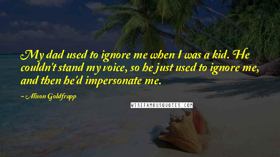 Alison Goldfrapp Quotes: My dad used to ignore me when I was a kid. He couldn't stand my voice, so he just used to ignore me, and then he'd impersonate me.
