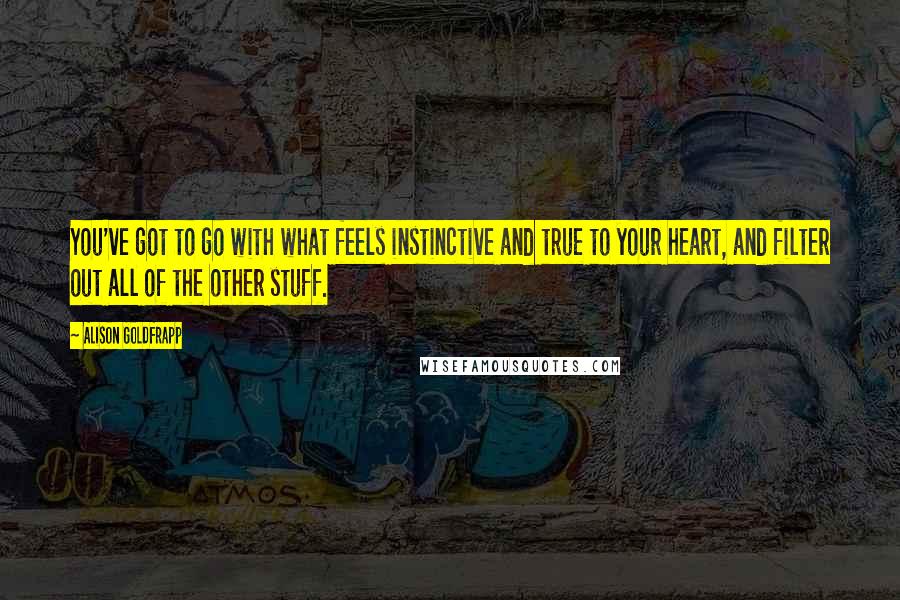 Alison Goldfrapp Quotes: You've got to go with what feels instinctive and true to your heart, and filter out all of the other stuff.