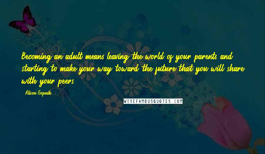 Alison Gopnik Quotes: Becoming an adult means leaving the world of your parents and starting to make your way toward the future that you will share with your peers.