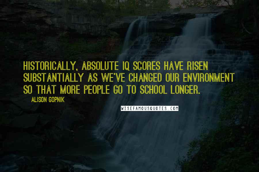 Alison Gopnik Quotes: Historically, absolute IQ scores have risen substantially as we've changed our environment so that more people go to school longer.