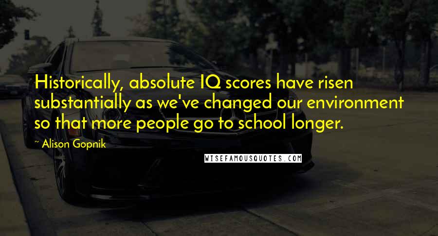 Alison Gopnik Quotes: Historically, absolute IQ scores have risen substantially as we've changed our environment so that more people go to school longer.